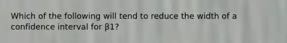 Which of the following will tend to reduce the width of a confidence interval for β1?