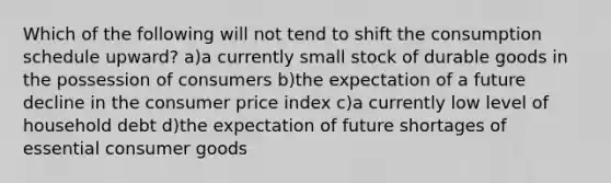 Which of the following will not tend to shift the consumption schedule upward? a)a currently small stock of durable goods in the possession of consumers b)the expectation of a future decline in the consumer price index c)a currently low level of household debt d)the expectation of future shortages of essential consumer goods