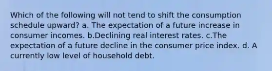 Which of the following will not tend to shift the consumption schedule upward? a. The expectation of a future increase in consumer incomes. b.Declining real interest rates. c.The expectation of a future decline in the consumer price index. d. A currently low level of household debt.