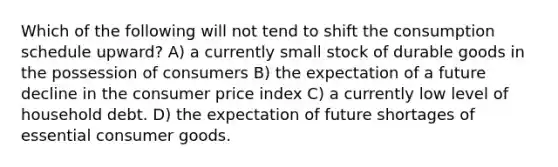 Which of the following will not tend to shift the consumption schedule upward? A) a currently small stock of durable goods in the possession of consumers B) the expectation of a future decline in the consumer price index C) a currently low level of household debt. D) the expectation of future shortages of essential consumer goods.