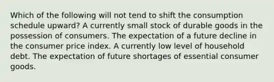 Which of the following will not tend to shift the consumption schedule upward? A currently small stock of durable goods in the possession of consumers. The expectation of a future decline in the consumer price index. A currently low level of household debt. The expectation of future shortages of essential consumer goods.