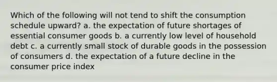 Which of the following will not tend to shift the consumption schedule upward? a. the expectation of future shortages of essential consumer goods b. a currently low level of household debt c. a currently small stock of durable goods in the possession of consumers d. the expectation of a future decline in the consumer price index