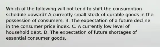 Which of the following will not tend to shift the consumption schedule upward? A currently small stock of durable goods in the possession of consumers. B. The expectation of a future decline in the consumer price index. C. A currently low level of household debt. D. The expectation of future shortages of essential consumer goods.