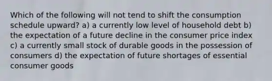 Which of the following will not tend to shift the consumption schedule upward? a) a currently low level of household debt b) the expectation of a future decline in the consumer price index c) a currently small stock of durable goods in the possession of consumers d) the expectation of future shortages of essential consumer goods