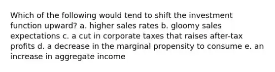 Which of the following would tend to shift the investment function upward? a. higher sales rates b. gloomy sales expectations c. a cut in corporate taxes that raises after-tax profits d. a decrease in the marginal propensity to consume e. an increase in aggregate income