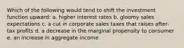 Which of the following would tend to shift the investment function upward: a. higher interest rates b. gloomy sales expectations c. a cut in corporate sales taxes that raises after-tax profits d. a decrease in the marginal propensity to consumer e. an increase in aggregate income