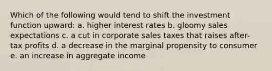 Which of the following would tend to shift the investment function upward: a. higher interest rates b. gloomy sales expectations c. a cut in corporate sales taxes that raises after-tax profits d. a decrease in the marginal propensity to consumer e. an increase in aggregate income