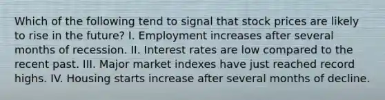 Which of the following tend to signal that stock prices are likely to rise in the future? I. Employment increases after several months of recession. II. Interest rates are low compared to the recent past. III. Major market indexes have just reached record highs. IV. Housing starts increase after several months of decline.