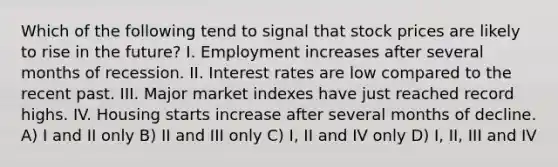 Which of the following tend to signal that stock prices are likely to rise in the future? I. Employment increases after several months of recession. II. Interest rates are low compared to the recent past. III. Major market indexes have just reached record highs. IV. Housing starts increase after several months of decline. A) I and II only B) II and III only C) I, II and IV only D) I, II, III and IV