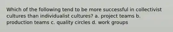 Which of the following tend to be more successful in collectivist cultures than individualist cultures? a. project teams b. production teams c. quality circles d. work groups