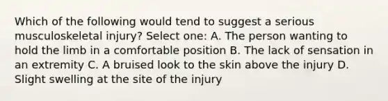 Which of the following would tend to suggest a serious musculoskeletal injury? Select one: A. The person wanting to hold the limb in a comfortable position B. The lack of sensation in an extremity C. A bruised look to the skin above the injury D. Slight swelling at the site of the injury