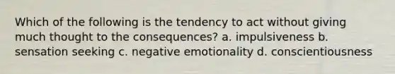 Which of the following is the tendency to act without giving much thought to the consequences? a. impulsiveness b. sensation seeking c. negative emotionality d. conscientiousness