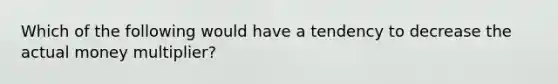 Which of the following would have a tendency to decrease the actual money​ multiplier?