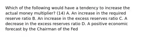 Which of the following would have a tendency to increase the actual money​ multiplier? (14) A. An increase in the required reserve ratio B. An increase in the excess reserves ratio C. A decrease in the excess reserves ratio D. A positive economic forecast by the Chairman of the Fed