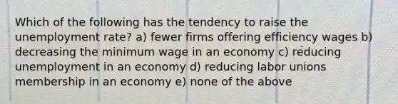 Which of the following has the tendency to raise the unemployment rate? a) fewer firms offering efficiency wages b) decreasing the minimum wage in an economy c) reducing unemployment in an economy d) reducing labor unions membership in an economy e) none of the above