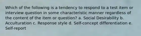 Which of the following is a tendency to respond to a test item or interview question in some characteristic manner regardless of the content of the item or question? a. Social Desirability b. Acculturation c. Response style d. Self-concept differentiation e. Self-report