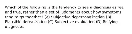 Which of the following is the tendency to see a diagnosis as real and true, rather than a set of judgments about how symptoms tend to go together? (A) Subjective depersonalization (B) Plausible derealization (C) Subjective evaluation (D) Reifying diagnoses