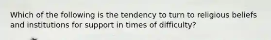 Which of the following is the tendency to turn to religious beliefs and institutions for support in times of difficulty?