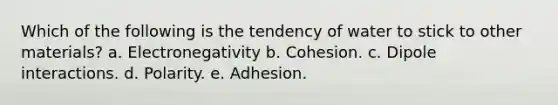 Which of the following is the tendency of water to stick to other materials? a. Electronegativity b. Cohesion. c. Dipole interactions. d. Polarity. e. Adhesion.