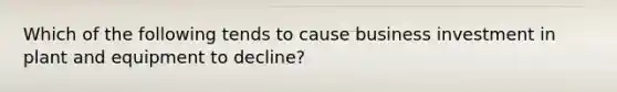 Which of the following tends to cause business investment in plant and equipment to decline?