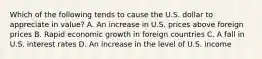 Which of the following tends to cause the U.S. dollar to appreciate in value? A. An increase in U.S. prices above foreign prices B. Rapid economic growth in foreign countries C. A fall in U.S. interest rates D. An increase in the level of U.S. income