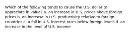 Which of the following tends to cause the U.S. dollar to appreciate in value? a. an increase in U.S. prices above foreign prices b. an increase in U.S. productivity relative to foreign countries c. a fall in U.S. interest rates below foreign levels d. an increase in the level of U.S. income