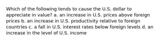 Which of the following tends to cause the U.S. dollar to appreciate in value? a. an increase in U.S. prices above foreign prices b. an increase in U.S. productivity relative to foreign countries c. a fall in U.S. interest rates below foreign levels d. an increase in the level of U.S. income