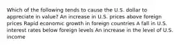 Which of the following tends to cause the U.S. dollar to appreciate in value? An increase in U.S. prices above foreign prices Rapid economic growth in foreign countries A fall in U.S. interest rates below foreign levels An increase in the level of U.S. income