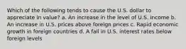 Which of the following tends to cause the U.S. dollar to appreciate in value? a. An increase in the level of U.S. income b. An increase in U.S. prices above foreign prices c. Rapid economic growth in foreign countries d. A fall in U.S. interest rates below foreign levels