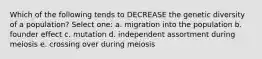 Which of the following tends to DECREASE the genetic diversity of a population? Select one: a. migration into the population b. founder effect c. mutation d. independent assortment during meiosis e. crossing over during meiosis