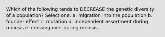 Which of the following tends to DECREASE the genetic diversity of a population? Select one: a. migration into the population b. founder effect c. mutation d. independent assortment during meiosis e. crossing over during meiosis