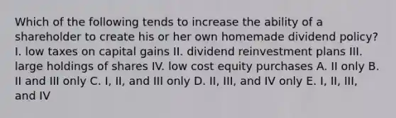 Which of the following tends to increase the ability of a shareholder to create his or her own homemade dividend policy? I. low taxes on capital gains II. dividend reinvestment plans III. large holdings of shares IV. low cost equity purchases A. II only B. II and III only C. I, II, and III only D. II, III, and IV only E. I, II, III, and IV