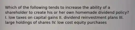 Which of the following tends to increase the ability of a shareholder to create his or her own homemade dividend policy? I. low taxes on capital gains II. dividend reinvestment plans III. large holdings of shares IV. low cost equity purchases