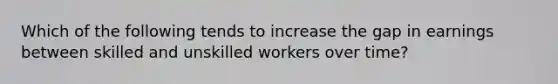 Which of the following tends to increase the gap in earnings between skilled and unskilled workers over time?