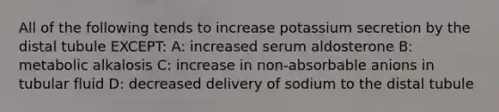 All of the following tends to increase potassium secretion by the distal tubule EXCEPT: A: increased serum aldosterone B: metabolic alkalosis C: increase in non-absorbable anions in tubular fluid D: decreased delivery of sodium to the distal tubule