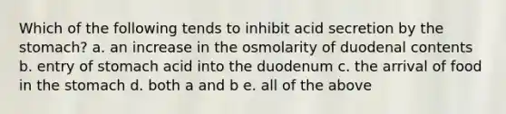 Which of the following tends to inhibit acid secretion by <a href='https://www.questionai.com/knowledge/kLccSGjkt8-the-stomach' class='anchor-knowledge'>the stomach</a>? a. an increase in the osmolarity of duodenal contents b. entry of stomach acid into the duodenum c. the arrival of food in the stomach d. both a and b e. all of the above