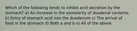 Which of the following tends to inhibit acid secretion by the stomach? a) An increase in the osmolarity of duodenal contents b) Entry of stomach acid into the duodenum c) The arrival of food in the stomach d) Both a and b e) All of the above