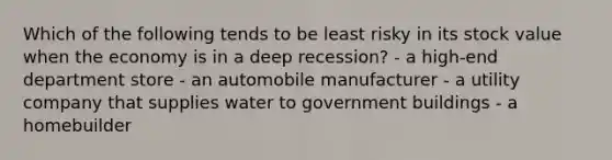 Which of the following tends to be least risky in its stock value when the economy is in a deep recession? - a high-end department store - an automobile manufacturer - a utility company that supplies water to government buildings - a homebuilder