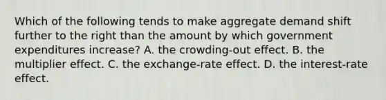 Which of the following tends to make aggregate demand shift further to the right than the amount by which government expenditures increase? A. the crowding-out effect. B. the multiplier effect. C. the exchange-rate effect. D. the interest-rate effect.