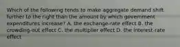 Which of the following tends to make aggregate demand shift further to the right than the amount by which government expenditures increase? A. the exchange-rate effect B. the crowding-out effect C. the multiplier effect D. the interest-rate effect