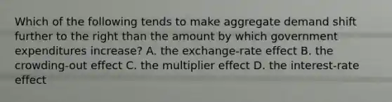 Which of the following tends to make aggregate demand shift further to the right than the amount by which government expenditures increase? A. the exchange-rate effect B. the crowding-out effect C. the multiplier effect D. the interest-rate effect