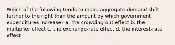 Which of the following tends to make aggregate demand shift further to the right than the amount by which government expenditures increase? a. the crowding-out effect b. the multiplier effect c. the exchange-rate effect d. the interest-rate effect