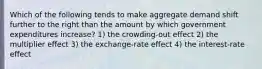 Which of the following tends to make aggregate demand shift further to the right than the amount by which government expenditures increase? 1) the crowding-out effect 2) the multiplier effect 3) the exchange-rate effect 4) the interest-rate effect