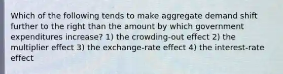 Which of the following tends to make aggregate demand shift further to the right than the amount by which government expenditures increase? 1) the crowding-out effect 2) the multiplier effect 3) the exchange-rate effect 4) the interest-rate effect