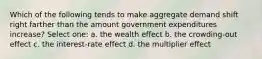 Which of the following tends to make aggregate demand shift right farther than the amount government expenditures increase? Select one: a. the wealth effect b. the crowding-out effect c. the interest-rate effect d. the multiplier effect