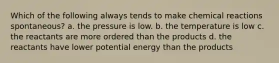 Which of the following always tends to make chemical reactions spontaneous? a. the pressure is low. b. the temperature is low c. the reactants are more ordered than the products d. the reactants have lower potential energy than the products