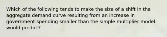 Which of the following tends to make the size of a shift in the aggregate demand curve resulting from an increase in government spending smaller than the simple multiplier model would predict?