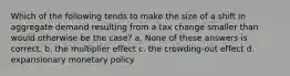 Which of the following tends to make the size of a shift in aggregate demand resulting from a tax change smaller than would otherwise be the case? a. None of these answers is correct. b. the multiplier effect c. the crowding-out effect d. expansionary monetary policy