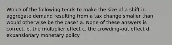 Which of the following tends to make the size of a shift in aggregate demand resulting from a tax change smaller than would otherwise be the case? a. None of these answers is correct. b. the multiplier effect c. the crowding-out effect d. expansionary monetary policy