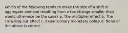 Which of the following tends to make the size of a shift in aggregate demand resulting from a tax change smaller than would otherwise be the case? a. The multiplier effect b. The crowding-out effect c. Expansionary monetary policy d. None of the above is correct